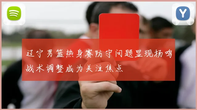 辽宁男篮热身赛防守问题显现杨鸣战术调整成为关注焦点