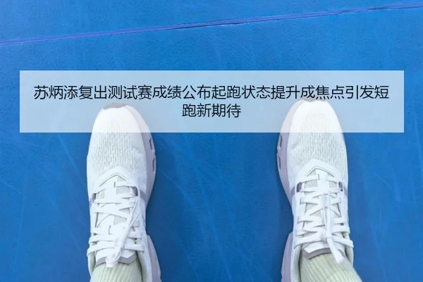 苏炳添复出测试赛成绩公布起跑状态提升成焦点引发短跑新期待