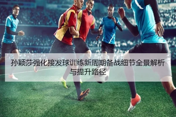 孙颖莎强化接发球训练新周期备战细节全景解析与提升路径