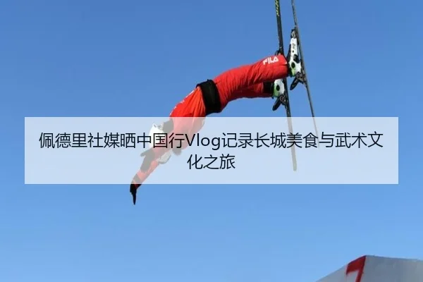 佩德里社媒晒中国行Vlog记录长城美食与武术文化之旅